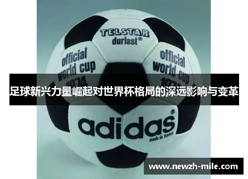 足球新兴力量崛起对世界杯格局的深远影响与变革