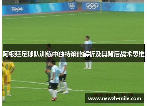 阿根廷足球队训练中独特策略解析及其背后战术思维