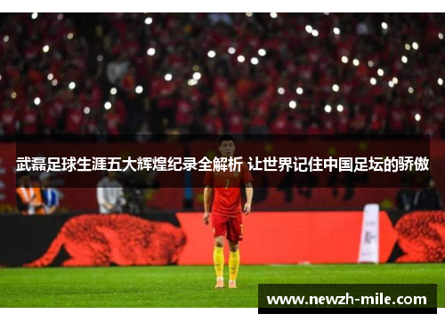 武磊足球生涯五大辉煌纪录全解析 让世界记住中国足坛的骄傲 武磊足球生涯五大辉煌纪录全解析 让世界记住中国足坛的骄傲