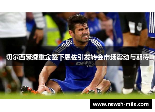 切尔西豪掷重金签下恩佐引发转会市场震动与期待 切尔西豪掷重金签下恩佐引发转会市场震动与期待