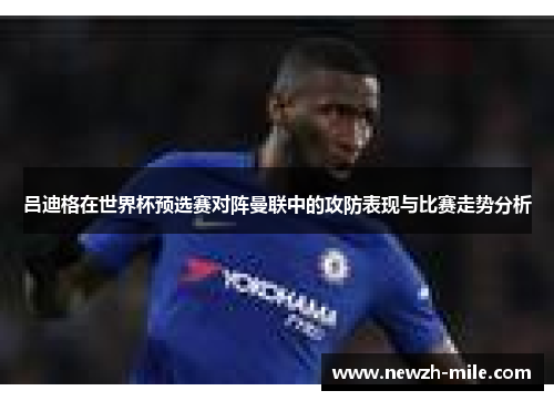 吕迪格在世界杯预选赛对阵曼联中的攻防表现与比赛走势分析 吕迪格在世界杯预选赛对阵曼联中的攻防表现与比赛走势分析