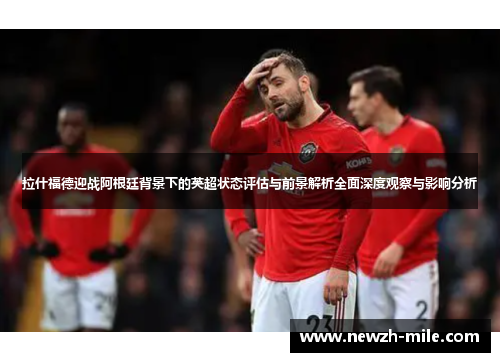 拉什福德迎战阿根廷背景下的英超状态评估与前景解析全面深度观察与影响分析