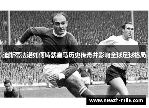 迪斯蒂法诺如何铸就皇马历史传奇并影响全球足球格局