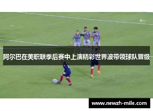 阿尔巴在美职联季后赛中上演精彩世界波带领球队晋级