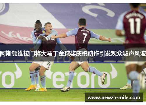 阿斯顿维拉门将大马丁金球奖庆祝动作引发观众嘘声风波